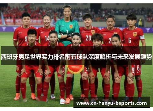 西班牙男足世界实力排名前五球队深度解析与未来发展趋势 西班牙男足世界实力排名前五球队深度解析与未来发展趋势