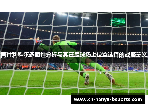 阿什利科尔多面性分析与其在足球场上位置选择的战略意义 阿什利科尔多面性分析与其在足球场上位置选择的战略意义