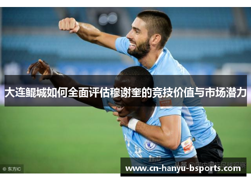 大连鲲城如何全面评估穆谢奎的竞技价值与市场潜力 大连鲲城如何全面评估穆谢奎的竞技价值与市场潜力