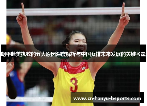 朗平赴美执教的五大原因深度解析与中国女排未来发展的关键考量