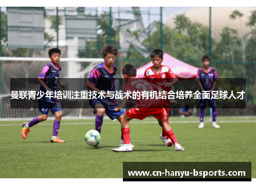 曼联青少年培训注重技术与战术的有机结合培养全面足球人才 曼联青少年培训注重技术与战术的有机结合培养全面足球人才