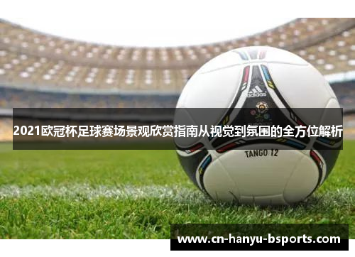 2021欧冠杯足球赛场景观欣赏指南从视觉到氛围的全方位解析 2021欧冠杯足球赛场景观欣赏指南从视觉到氛围的全方位解析