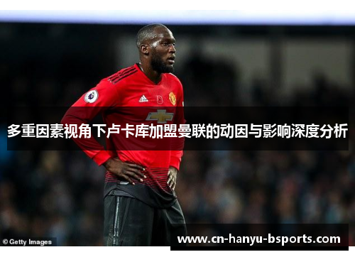 多重因素视角下卢卡库加盟曼联的动因与影响深度分析 多重因素视角下卢卡库加盟曼联的动因与影响深度分析