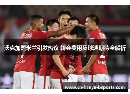 沃克加盟米兰引发热议 转会费用及球迷期待全解析