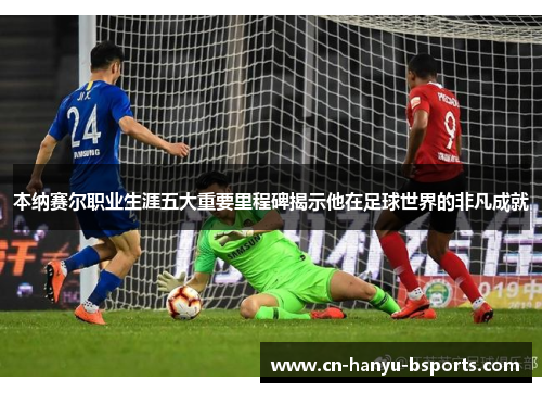 本纳赛尔职业生涯五大重要里程碑揭示他在足球世界的非凡成就