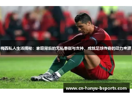 梅西私人生活揭秘：家庭背后的无私奉献与支持，成就足球传奇的动力来源