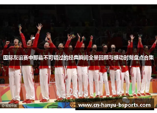 国际友谊赛中那些不可错过的经典瞬间全景回顾与感动时刻盘点合集