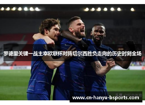 罗德里关键一战主宰欧联杯对阵切尔西胜负走向的历史时刻全场