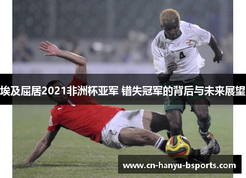 埃及屈居2021非洲杯亚军 错失冠军的背后与未来展望 埃及屈居2021非洲杯亚军 错失冠军的背后与未来展望