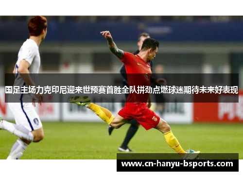 国足主场力克印尼迎来世预赛首胜全队拼劲点燃球迷期待未来好表现 国足主场力克印尼迎来世预赛首胜全队拼劲点燃球迷期待未来好表现